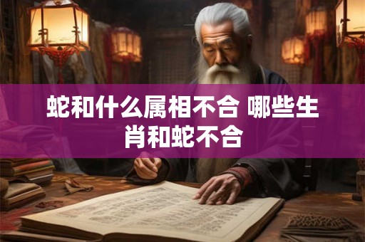 蛇和什么属相不合 哪些生肖和蛇不合 蛇和什么属相不合 哪些生肖和蛇不合