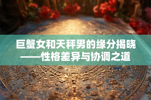 巨蟹女和天秤男的缘分揭晓——性格差异与协调之道