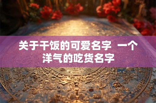 关于干饭的可爱名字 一个洋气的吃货名字 关于干饭的可爱名字 一个洋气的吃货名字