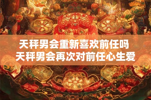 天秤男会重新喜欢前任吗 天秤男会再次对前任心生爱意吗 天秤男会重新喜欢前任吗 天秤男会再次对前任心生爱意吗