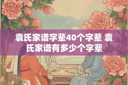 袁氏家谱字辈40个字辈 袁氏家谱有多少个字辈