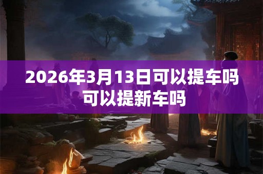 2026年3月13日可以提车吗 可以提新车吗