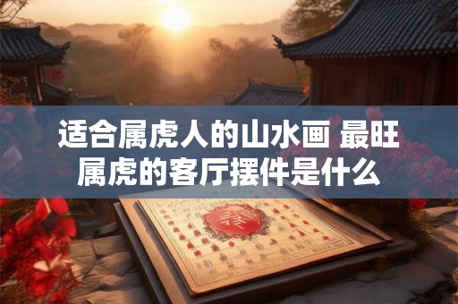适合属虎人的山水画 最旺属虎的客厅摆件是什么
