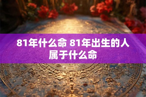 81年什么命 81年出生的人属于什么命 81年什么命 81年出生的人属于什么命