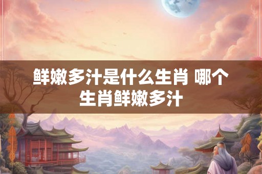 鲜嫩多汁是什么生肖 哪个生肖鲜嫩多汁