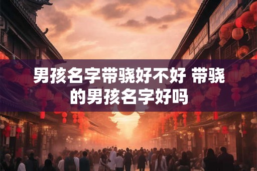 男孩名字带骁好不好 带骁的男孩名字好吗