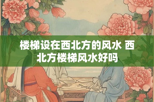 楼梯设在西北方的风水 西北方楼梯风水好吗 楼梯设在西北方的风水 西北方楼梯风水好吗