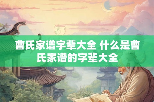 曹氏家谱字辈大全 什么是曹氏家谱的字辈大全 曹氏家谱字辈大全 什么是曹氏家谱的字辈大全