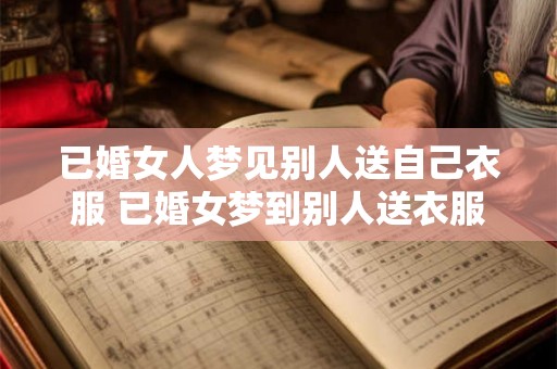 已婚女人梦见别人送自己衣服 已婚女梦到别人送衣服会有什么寓意