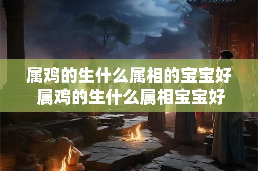 属鸡的生什么属相的宝宝好 属鸡的生什么属相宝宝好