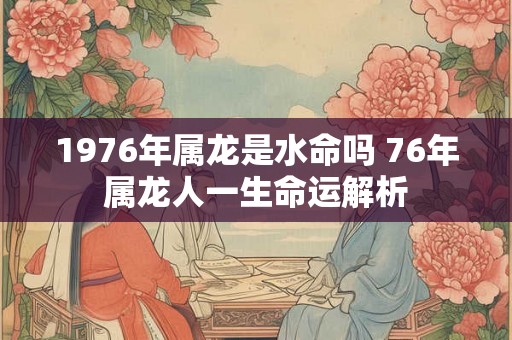 1976年属龙是水命吗 76年属龙人一生命运解析