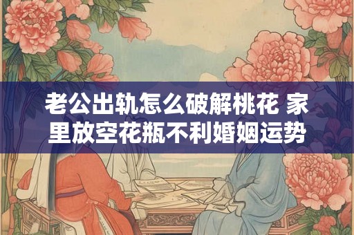 老公出轨怎么破解桃花 家里放空花瓶不利婚姻运势 老公出轨怎么破解桃花 家里放空花瓶不利婚姻运势
