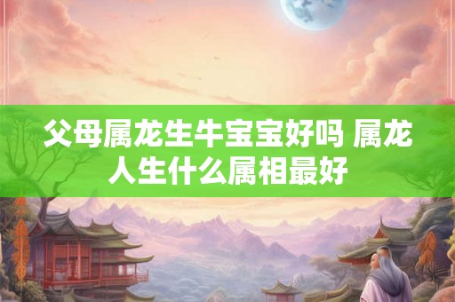 父母属龙生牛宝宝好吗 属龙人生什么属相最好