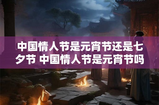 中国情人节是元宵节还是七夕节 中国情人节是元宵节吗