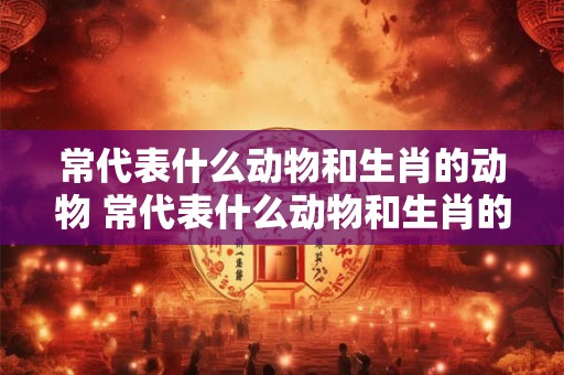 常代表什么动物和生肖的动物 常代表什么动物和生肖的动物图片 常代表什么动物和生肖的动物 常代表什么动物和生肖的动物图片