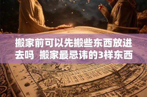 搬家前可以先搬些东西放进去吗  搬家最忌讳的3样东西不能搬新家