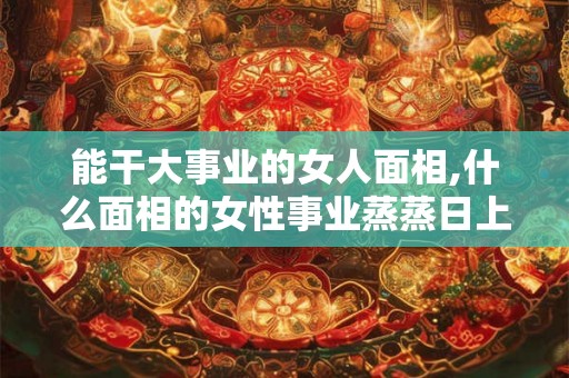能干大事业的女人面相,什么面相的女性事业蒸蒸日上