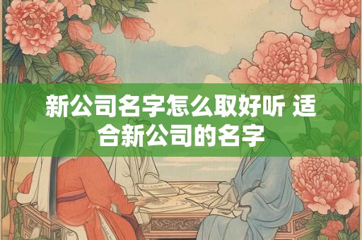 新公司名字怎么取好听 适合新公司的名字 新公司名字怎么取好听 适合新公司的名字