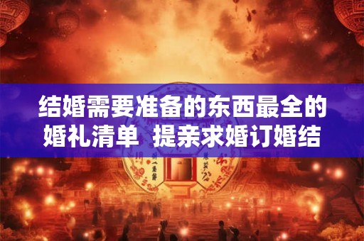 结婚需要准备的东西最全的婚礼清单  提亲求婚订婚结婚的顺序