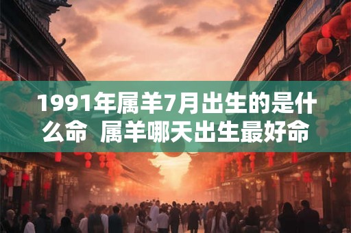 1991年属羊7月出生的是什么命 属羊哪天出生最好命 1991年属羊7月出生的是什么命 属羊哪天出生最好命