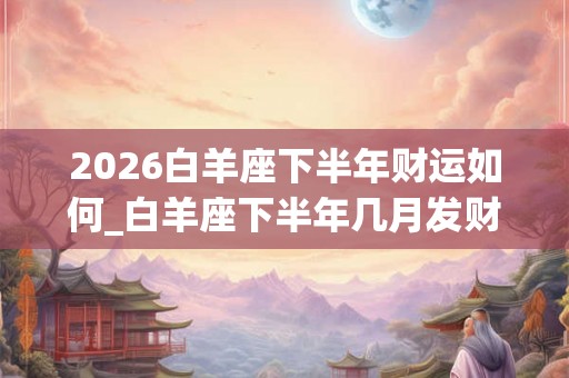 2026白羊座下半年财运如何_白羊座下半年几月发财