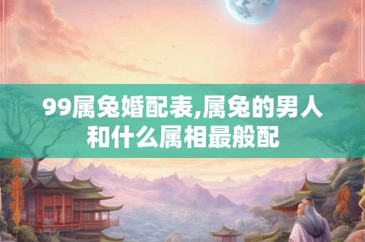 99属兔婚配表,属兔的男人和什么属相最般配 99属兔婚配表,属兔的男人和什么属相最般配