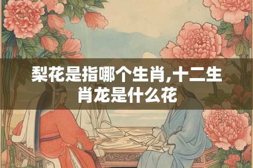 梨花是指哪个生肖,十二生肖龙是什么花