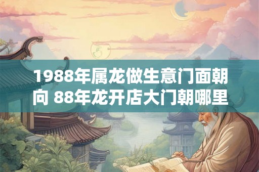 1988年属龙做生意门面朝向 88年龙开店大门朝哪里好