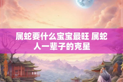 属蛇要什么宝宝最旺 属蛇人一辈子的克星
