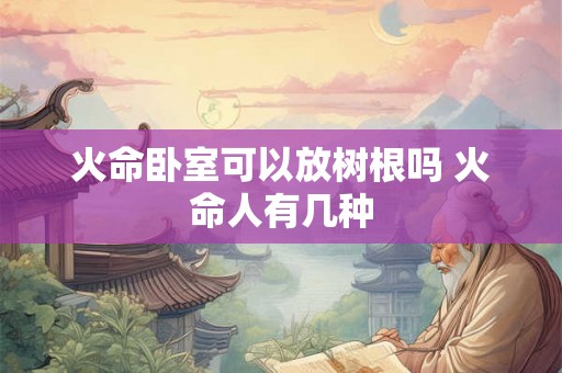 火命卧室可以放树根吗 火命人有几种 火命卧室可以放树根吗 火命人有几种