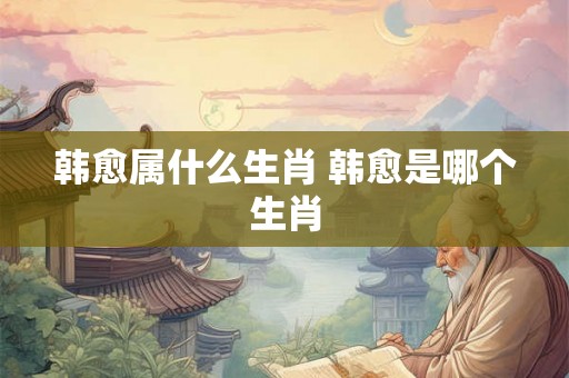 韩愈属什么生肖 韩愈是哪个生肖