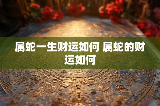 属蛇一生财运如何 属蛇的财运如何