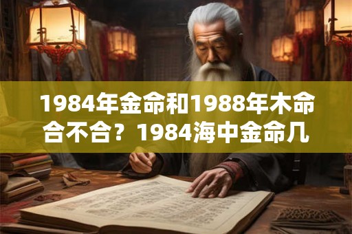 1984年金命和1988年木命合不合？1984海中金命几月最好？
