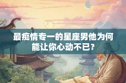 最痴情专一的星座男他为何能让你心动不已？