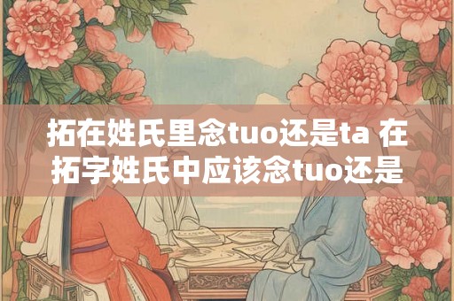拓在姓氏里念tuo还是ta 在拓字姓氏中应该念tuo还是ta