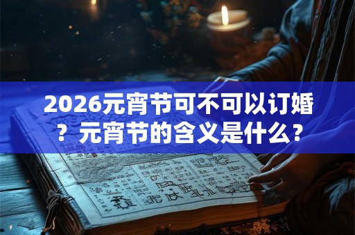 2026元宵节可不可以订婚？元宵节的含义是什么？