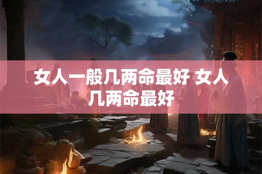 女人一般几两命最好 女人几两命最好