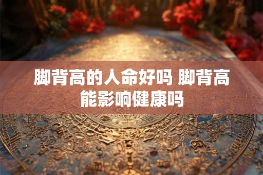 脚背高的人命好吗 脚背高能影响健康吗 脚背高的人命好吗 脚背高能影响健康吗