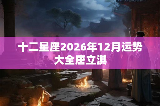 十二星座2026年12月运势大全唐立淇 十二星座2026年12月运势大全唐立淇