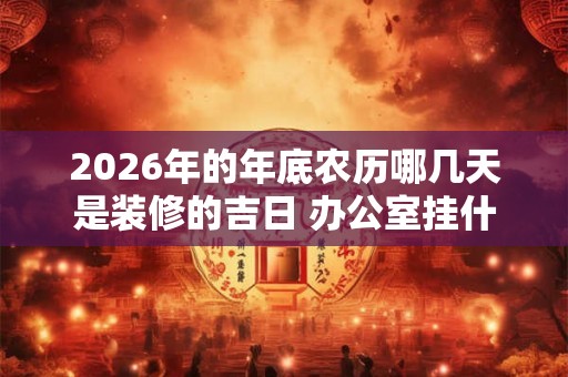 2026年的年底农历哪几天是装修的吉日 办公室挂什么画招财 2026年的年底农历哪几天是装修的吉日 办公室挂什么画招财