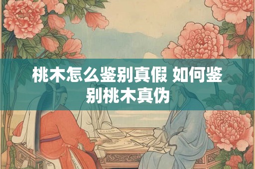 桃木怎么鉴别真假 如何鉴别桃木真伪 桃木怎么鉴别真假 如何鉴别桃木真伪