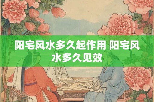阳宅风水多久起作用 阳宅风水多久见效