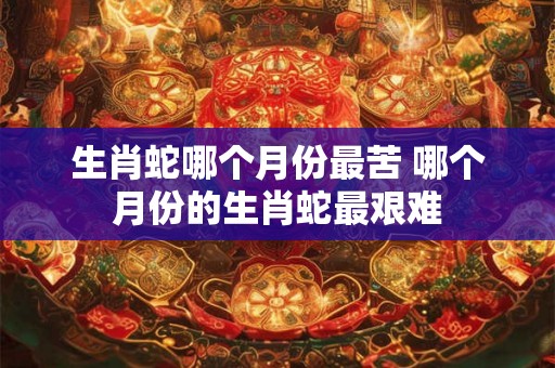 生肖蛇哪个月份最苦 哪个月份的生肖蛇最艰难