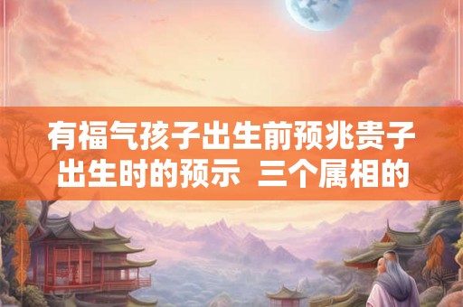 有福气孩子出生前预兆贵子出生时的预示  三个属相的孩子旺父母