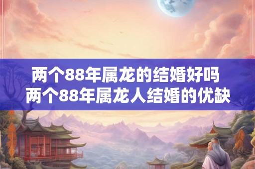 两个88年属龙的结婚好吗 两个88年属龙人结婚的优缺点