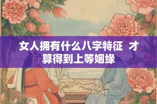 女人拥有什么八字特征 才算得到上等姻缘 女人拥有什么八字特征 才算得到上等姻缘