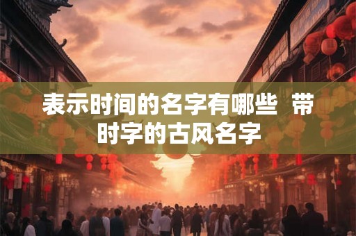 表示时间的名字有哪些 带时字的古风名字 表示时间的名字有哪些 带时字的古风名字