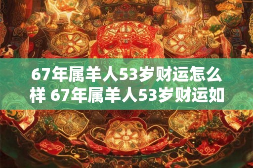 67年属羊人53岁财运怎么样 67年属羊人53岁财运如何 67年属羊人53岁财运怎么样 67年属羊人53岁财运如何