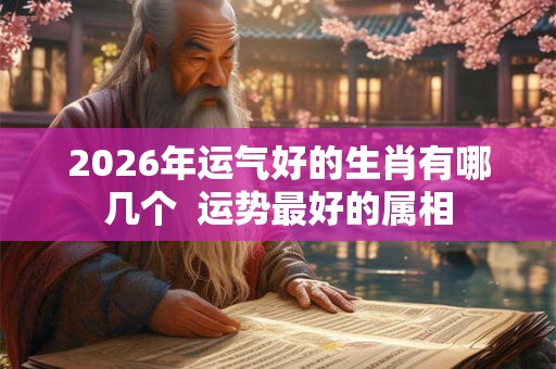 2026年运气好的生肖有哪几个  运势最好的属相