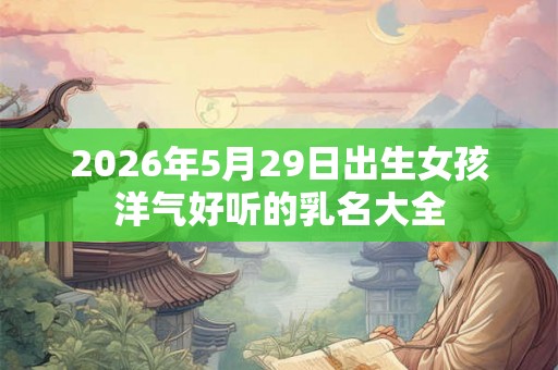 2026年5月29日出生女孩洋气好听的乳名大全 2026年5月29日出生女孩洋气好听的乳名大全